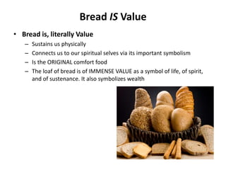 Bread IS Value
• Bread is, literally Value
   –   Sustains us physically
   –   Connects us to our spiritual selves via its important symbolism
   –   Is the ORIGINAL comfort food
   –   The loaf of bread is of IMMENSE VALUE as a symbol of life, of spirit,
       and of sustenance. It also symbolizes wealth
 