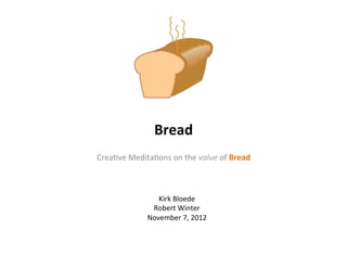 Bread	
  
Crea%ve	
  Medita%ons	
  on	
  the	
  value	
  of	
  Bread	
  



                       Kirk	
  Bloede	
  
                     Robert	
  Winter	
  
                    November	
  7,	
  2012	
  
 