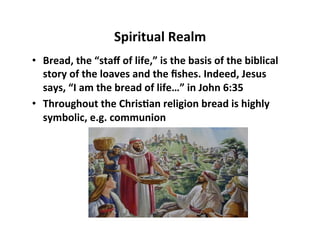 Spiritual	
  Realm	
  
•  Bread,	
  the	
  “staﬀ	
  of	
  life,”	
  is	
  the	
  basis	
  of	
  the	
  biblical	
  
     story	
  of	
  the	
  loaves	
  and	
  the	
  ﬁshes.	
  Indeed,	
  Jesus	
  
     says,	
  “I	
  am	
  the	
  bread	
  of	
  life…”	
  in	
  John	
  6:35	
  
•  Throughout	
  the	
  Chris5an	
  religion	
  bread	
  is	
  highly	
  
     symbolic,	
  e.g.	
  communion	
  
	
  
 