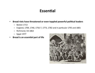 Essen5al	
  

•  Bread	
  riots	
  have	
  threatened	
  or	
  even	
  toppled	
  powerful	
  poli5cal	
  leaders	
  
       –    Boston	
  1713	
  
       –    England,	
  1709,	
  1740,	
  1756-­‐7,	
  1773,	
  1782	
  and	
  in	
  par%cular	
  1795	
  and	
  1801	
  
       –    Richmond,	
  VA	
  1863	
  
       –    Egypt	
  1977	
  
•  Bread	
  is	
  an	
  essen$al	
  part	
  of	
  life	
  
 
