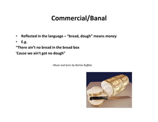 Commercial/Banal	
  

•  Reﬂected	
  in	
  the	
  language	
  –	
  “bread,	
  dough”	
  means	
  money	
  
•  E.g.	
  	
  
“There	
  ain’t	
  no	
  bread	
  in	
  the	
  bread	
  box	
  
'Cause	
  we	
  ain't	
  got	
  no	
  dough”	
  
	
  
     	
         	
   	
   	
     	
  -­‐	
  Music	
  and	
  lyrics	
  by	
  Norton	
  Buﬀalo	
  
	
  
 