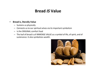 Bread	
  IS	
  Value	
  

•  Bread	
  is,	
  literally	
  Value	
  
      –      Sustains	
  us	
  physically	
  
      –      Connects	
  us	
  to	
  our	
  spiritual	
  selves	
  via	
  its	
  important	
  symbolism	
  
      –      Is	
  the	
  ORIGINAL	
  comfort	
  food	
  
      –      The	
  loaf	
  of	
  bread	
  is	
  of	
  IMMENSE	
  VALUE	
  as	
  a	
  symbol	
  of	
  life,	
  of	
  spirit,	
  and	
  of	
  
             sustenance.	
  It	
  also	
  symbolizes	
  wealth.	
  

      	
  
 