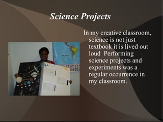 Science Projects
In my creative classroom,
science is not just
textbook it is lived out
loud Performing
science projects and
experiments was a
regular occurrence in
my classroom.
 