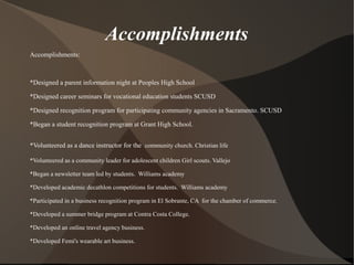 Accomplishments
Accomplishments:
*Designed a parent information night at Peoples High School
*Designed career seminars for vocational education students SCUSD
*Designed recognition program for participating community agencies in Sacramento. SCUSD
*Began a student recognition program at Grant High School.
*Volunteered as a dance instructor for the community church. Christian life
*Volunteered as a community leader for adolescent children Girl scouts. Vallejo
*Began a newsletter team led by students. Williams academy
*Developed academic decathlon competitions for students. Williams academy
*Participated in a business recognition program in El Sobrante, CA for the chamber of commerce.
*Developed a summer bridge program at Contra Costa College.
*Developed an online travel agency business.
*Developed Femi's wearable art business.
 