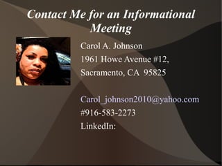 Contact Me for an Informational
Meeting
Carol A. Johnson
1961 Howe Avenue #12,
Sacramento, CA 95825
Carol_johnson2010@yahoo.com
#916-583-2273
LinkedIn:
 