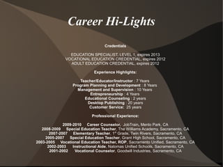 Career Hi-Lights
Credentials
EDUCATION SPECIALIST, LEVEL 1, expires 2013
VOCATIONAL EDUCATION CREDENTIAL, expires 2012
ADULT EDUCATION CREDENTIAL, expires 2012
Experience Highlights:
Teacher/Educator/Instructor : 7 Years
Program Planning and Development : 8 Years
Management and Supervision : 10 Years
Entrepreneurship : 4 Years
Educational Counseling : 2 years
Desktop Publishing : 20 years
Customer Service: 25 years
Professional Experience:
2009-2010 Career Counselor, JobTrain, Menlo Park, CA
2008-2009 Special Education Teacher, The Williams Academy, Sacramento, CA
2007-2007 Elementary Teacher, 1st
Grade, Twin Rivers, Sacramento, CA
2005-2007 Special Education Teacher, Grant High School, Sacramento, CA
2003-2005 Vocational Education Teacher, ROP, Sacramento Unified, Sacramento, CA
2002-2003 Instructional Aide, Natomas Unified Schools, Sacramento, CA
2001-2002 Vocational Counselor, Goodwill Industries, Sacramento, CA
 