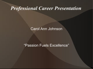 Professional Career Presentation
Carol Ann Johnson
“Passion Fuels Excellence”
 