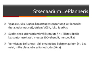 Stsenaarium LePlanneris
 Vaadake Juku Juurika koostatud stsenaariumit LePlanneris:
(beta.leplanner.net), otsige: VOSK, Juku Juurikas
 Kuidas seda stsenaariumit võiks muuta? Nt. Tõstes õppija
kaasautorluse taset, muutes töövahendit, metoodikat
 Vormistage LePlanneri abil omaloodud õpistsenaarium (nt. üks
neist, mille olete juba esitanudkodutööna)
 