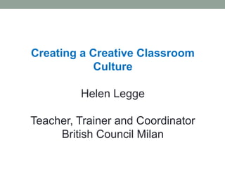 Creating a Creative Classroom
Culture
Helen Legge
Teacher, Trainer and Coordinator
British Council Milan
 