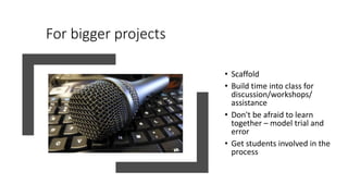 For bigger projects
• Scaffold
• Build time into class for
discussion/workshops/
assistance
• Don't be afraid to learn
together – model trial and
error
• Get students involved in the
process
 