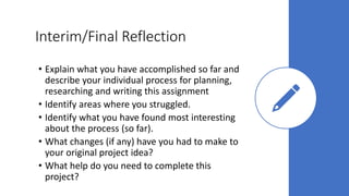 Interim/Final Reflection
• Explain what you have accomplished so far and
describe your individual process for planning,
researching and writing this assignment
• Identify areas where you struggled.
• Identify what you have found most interesting
about the process (so far).
• What changes (if any) have you had to make to
your original project idea?
• What help do you need to complete this
project?
 