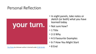 • In eight panels, take notes or
sketch (or both) what you have
learned today.
• Not sure how?
• 1 Title
• 2-3 Why
• 4-5 Favourite Examples
• 6-7 How You Might Start
• 8 EndThis Photo by Unknown author is licensed under CC BY-SA-NC.
Personal Reflection
 