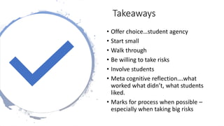 Takeaways
• Offer choice…student agency
• Start small
• Walk through
• Be willing to take risks
• Involve students
• Meta cognitive reflection….what
worked what didn’t, what students
liked.
• Marks for process when possible –
especially when taking big risks
 