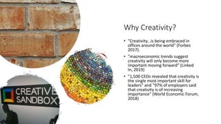 Why Creativity?
• "Creativity...is being embraced in
offices around the world" (Forbes
2017).
• "macroeconomic trends suggest
creativity will only become more
important moving forward" (Linked
In, 2019)
• "1,500 CEOs revealed that creativity is
the single most important skill for
leaders" and "97% of employers said
that creativity is of increasing
importance" (World Economic Forum,
2018)
 