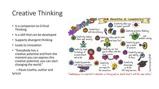 Creative Thinking
• Is a companion to Critical
Thinking
• Is a skill that can be developed
• Supports divergent thinking
• Leads to innovation
• "Everybody has a
creative potential and from the
moment you can express this
creative potential, you can start
changing the world."
—Paulo Coelho, author and
lyricist
 