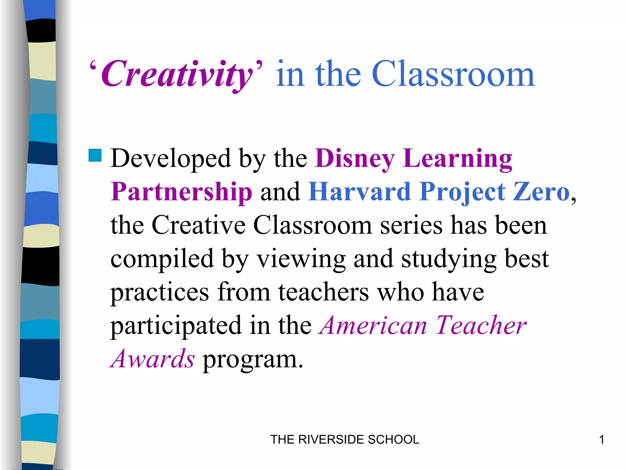 ‘Creativity’ in the Classroom

   Developed by the Disney Learning
    Partnership and Harvard Project Zero,
    the Creative Classroom series has been
    compiled by viewing and studying best
    practices from teachers who have
    participated in the American Teacher
    Awards program.

                 THE RIVERSIDE SCHOOL        1
 