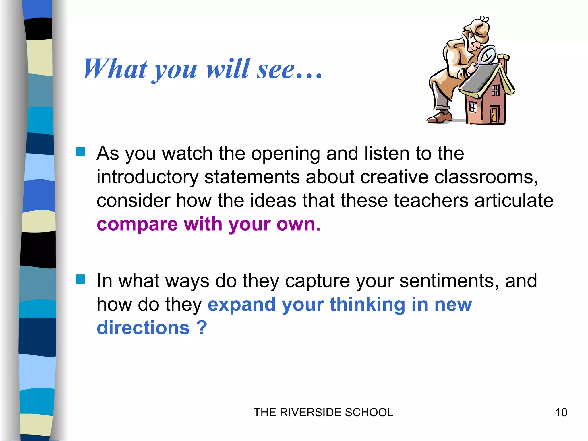 What you will see…

   As you watch the opening and listen to the
    introductory statements about creative classrooms,
    consider how the ideas that these teachers articulate
    compare with your own.

   In what ways do they capture your sentiments, and
    how do they expand your thinking in new
    directions ?



                      THE RIVERSIDE SCHOOL                  10
 