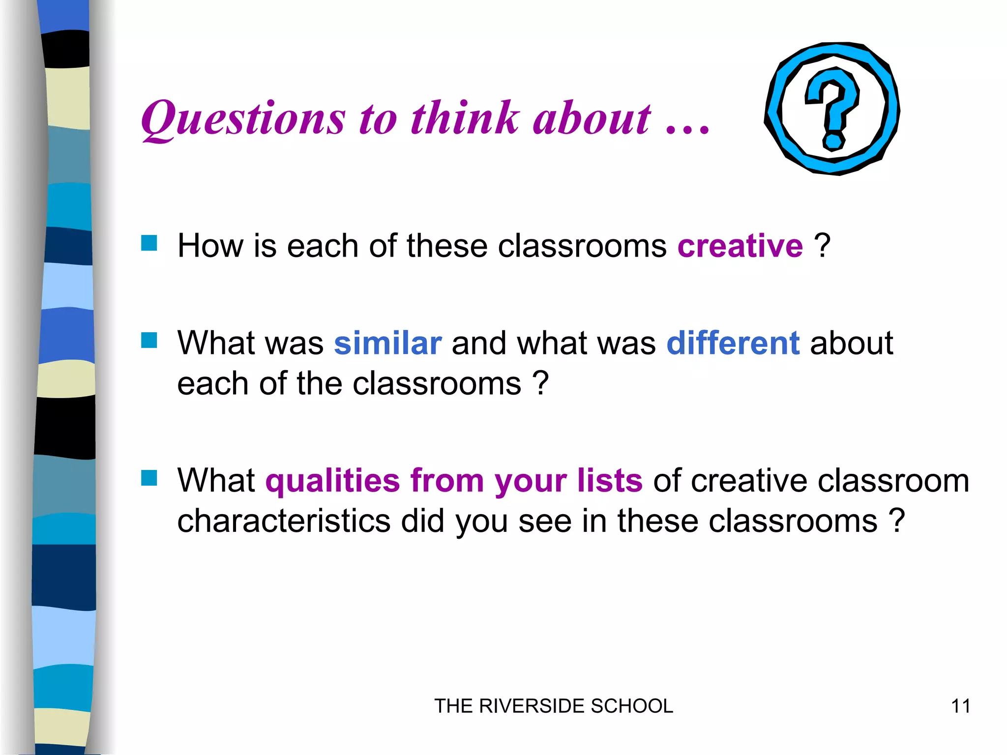 Questions to think about …

   How is each of these classrooms creative ?

   What was similar and what was different about
    each of the classrooms ?

   What qualities from your lists of creative classroom
    characteristics did you see in these classrooms ?




                    THE RIVERSIDE SCHOOL              11
 