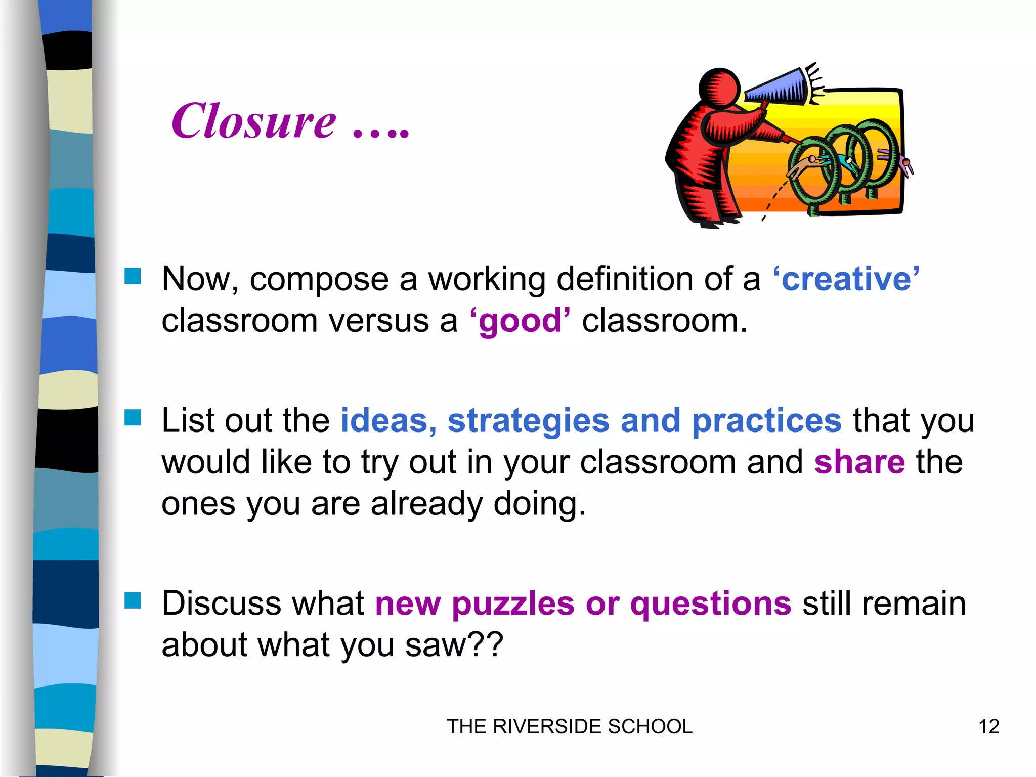 Closure ….

   Now, compose a working definition of a ‘creative’
    classroom versus a ‘good’ classroom.

   List out the ideas, strategies and practices that you
    would like to try out in your classroom and share the
    ones you are already doing.

   Discuss what new puzzles or questions still remain
    about what you saw??

                      THE RIVERSIDE SCHOOL                  12
 