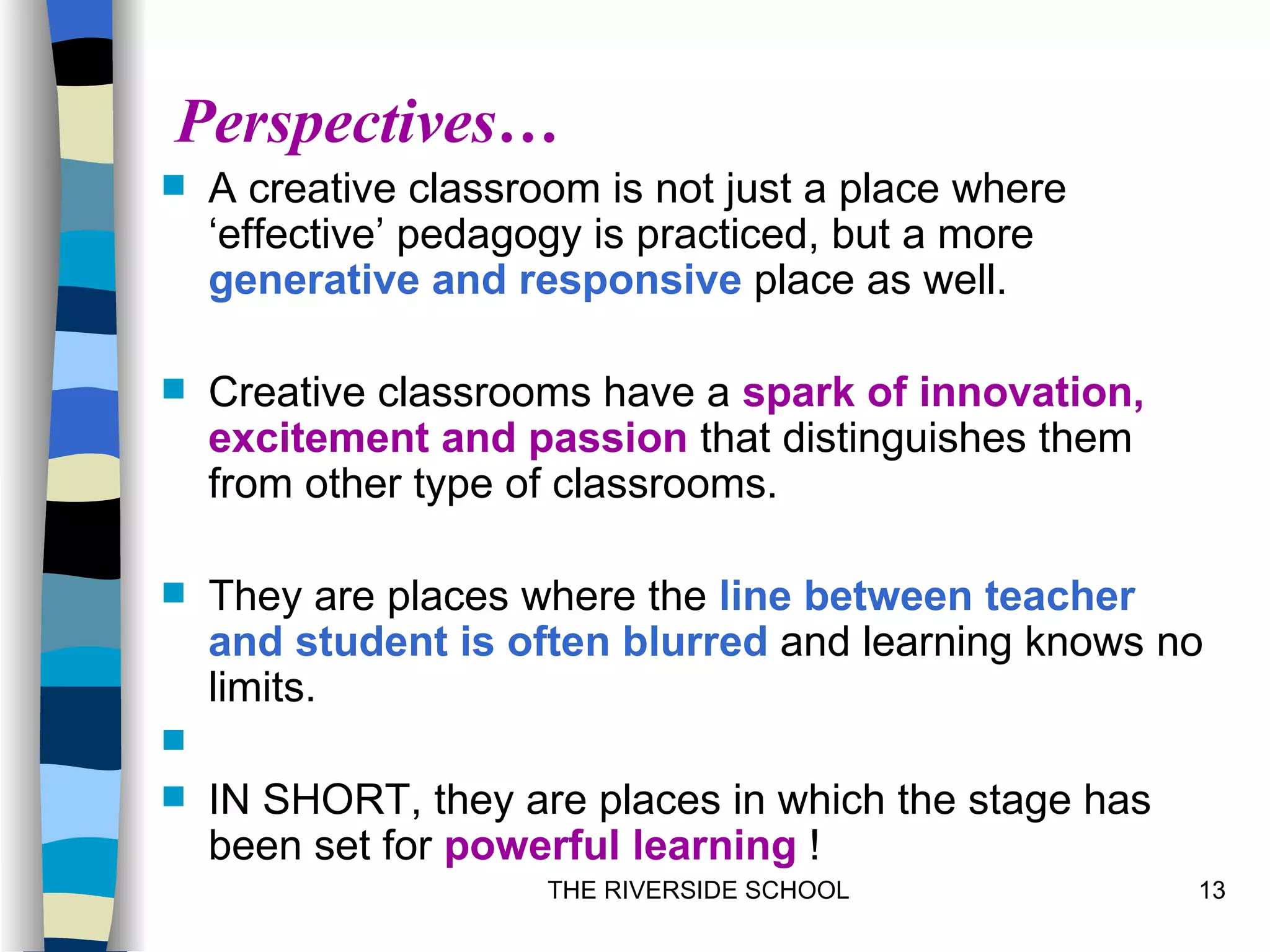Perspectives…
   A creative classroom is not just a place where
    ‘effective’ pedagogy is practiced, but a more
    generative and responsive place as well.

   Creative classrooms have a spark of innovation,
    excitement and passion that distinguishes them
    from other type of classrooms.

   They are places where the line between teacher
    and student is often blurred and learning knows no
    limits.

   IN SHORT, they are places in which the stage has
    been set for powerful learning !
                      THE RIVERSIDE SCHOOL             13
 