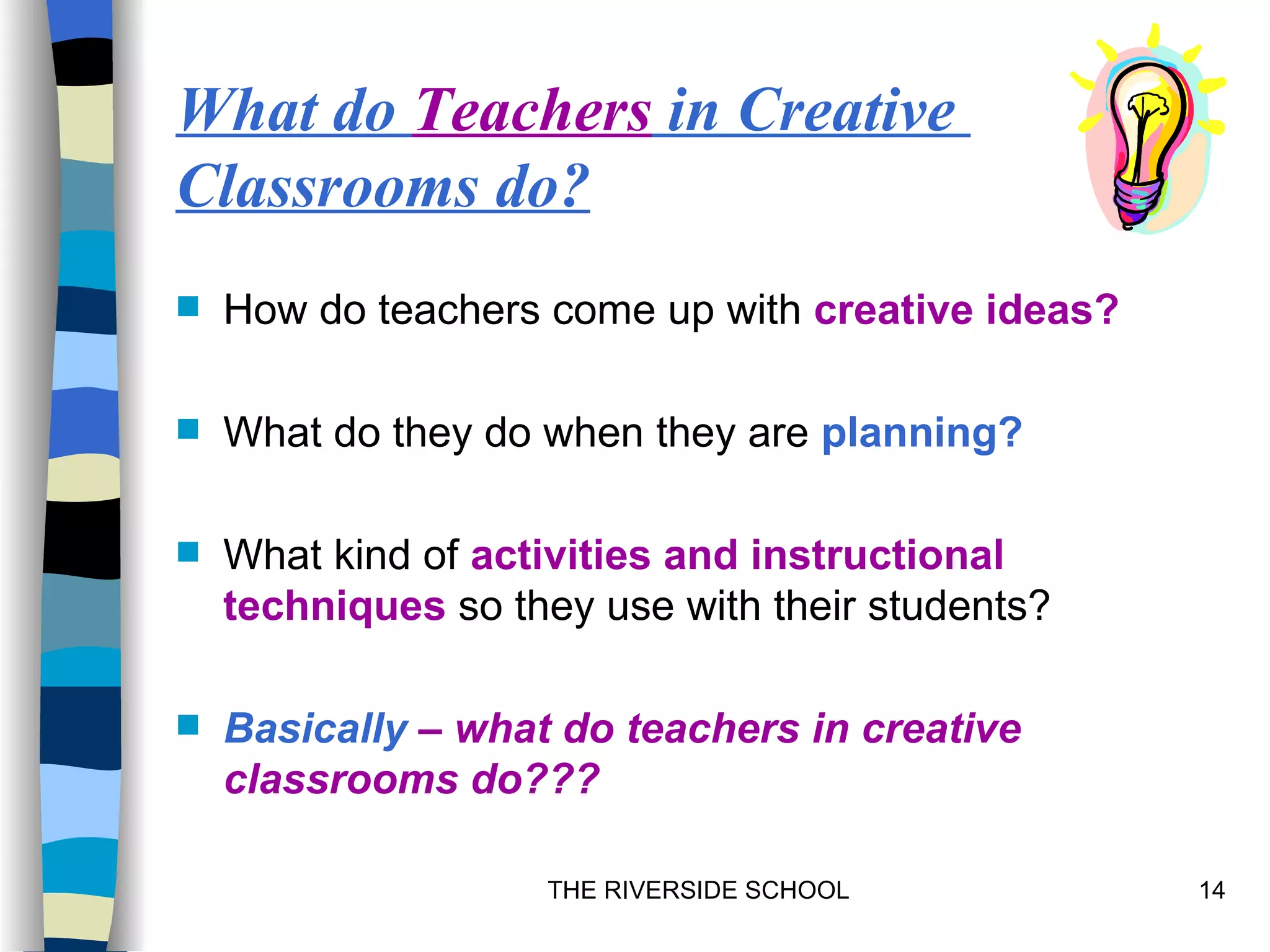 What do Teachers in Creative
Classrooms do?
   How do teachers come up with creative ideas?

   What do they do when they are planning?

   What kind of activities and instructional
    techniques so they use with their students?

   Basically – what do teachers in creative
    classrooms do???

                    THE RIVERSIDE SCHOOL           14
 