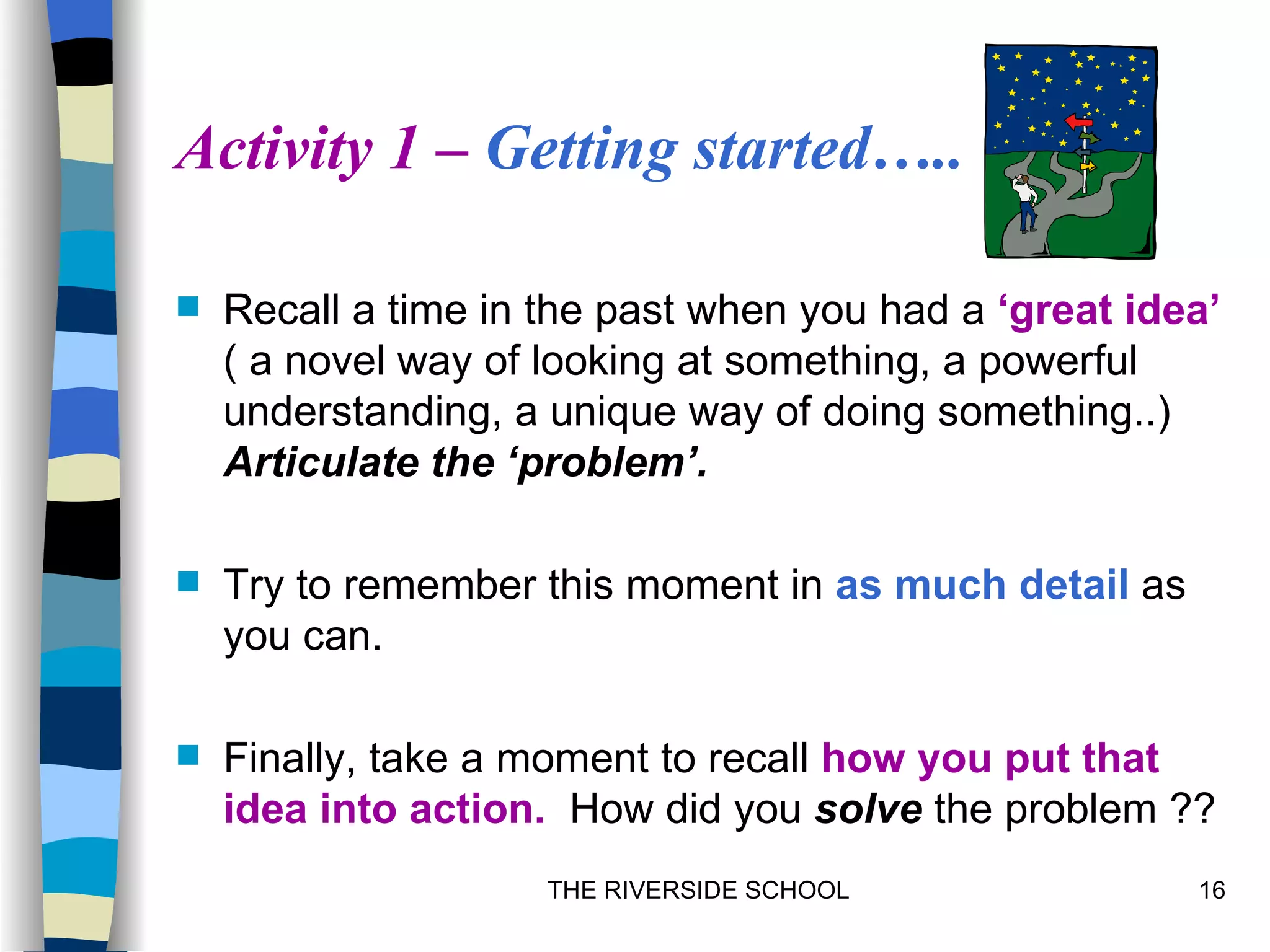 Activity 1 – Getting started…..

   Recall a time in the past when you had a ‘great idea’
    ( a novel way of looking at something, a powerful
    understanding, a unique way of doing something..)
    Articulate the ‘problem’.

   Try to remember this moment in as much detail as
    you can.

   Finally, take a moment to recall how you put that
    idea into action. How did you solve the problem ??
                     THE RIVERSIDE SCHOOL              16
 