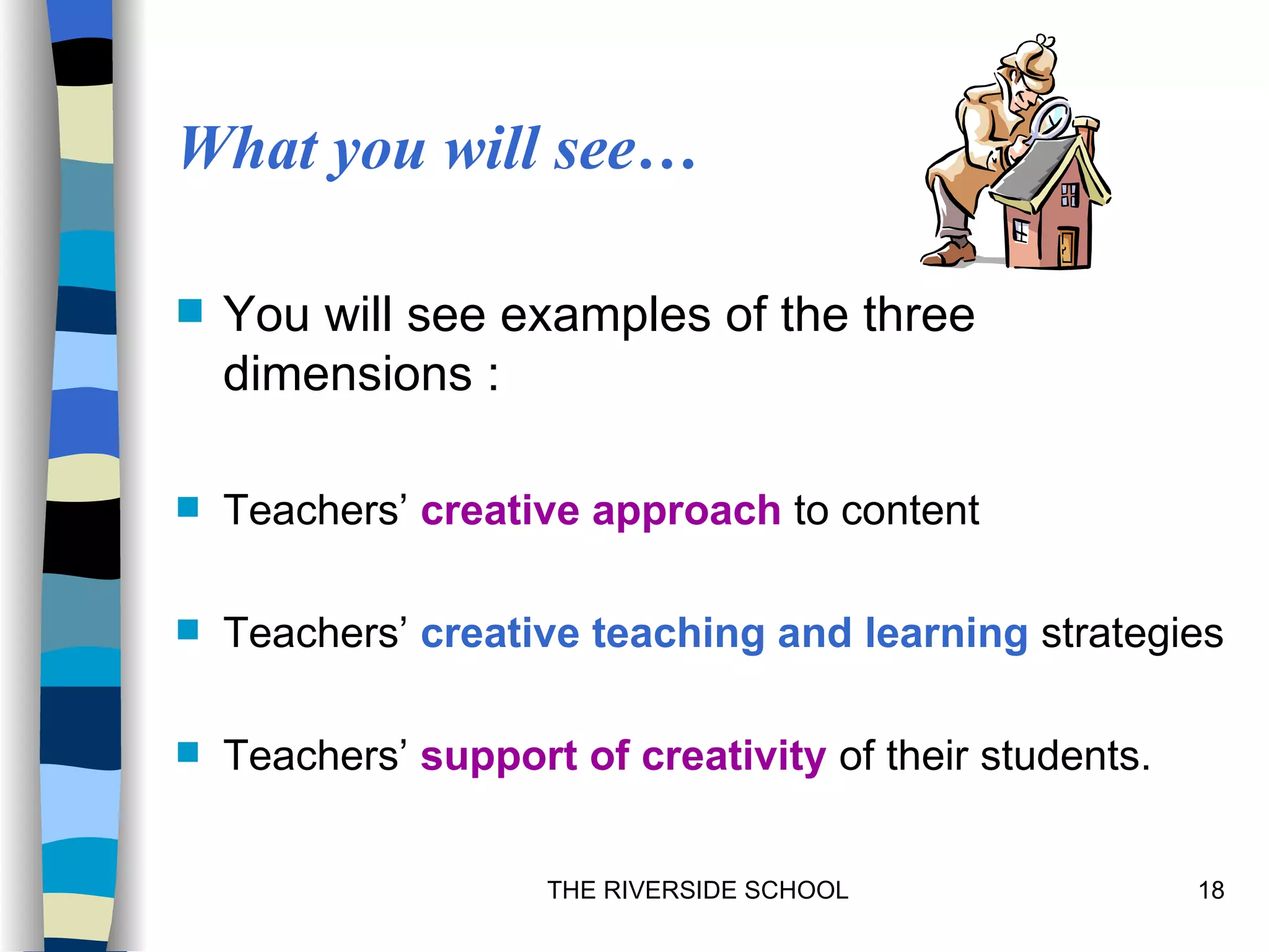 What you will see…

   You will see examples of the three
    dimensions :

   Teachers’ creative approach to content

   Teachers’ creative teaching and learning strategies

   Teachers’ support of creativity of their students.


                     THE RIVERSIDE SCHOOL                18
 