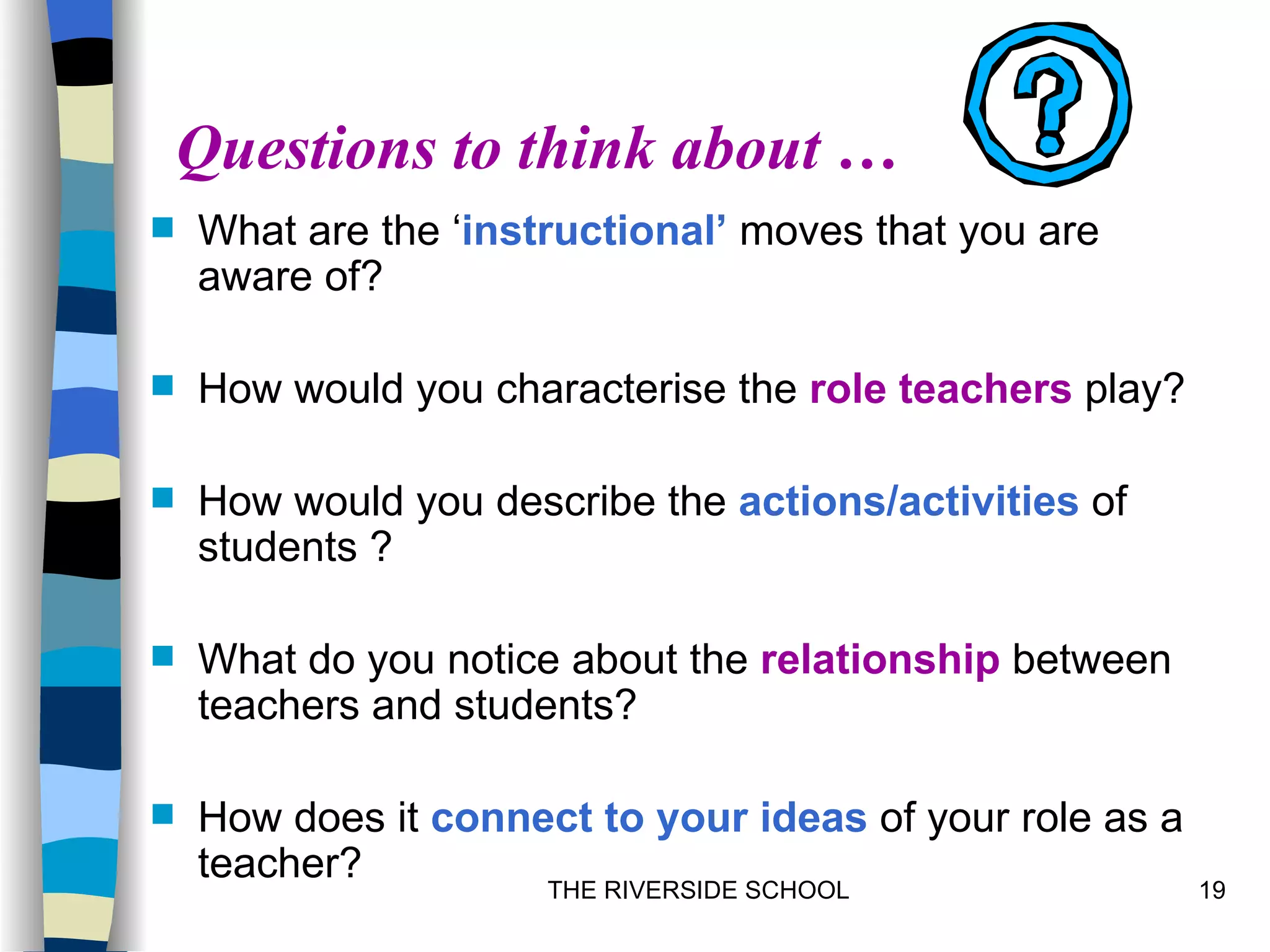 Questions to think about …
   What are the ‘instructional’ moves that you are
    aware of?

   How would you characterise the role teachers play?

   How would you describe the actions/activities of
    students ?

   What do you notice about the relationship between
    teachers and students?

   How does it connect to your ideas of your role as a
    teacher?
                      THE RIVERSIDE SCHOOL                19
 