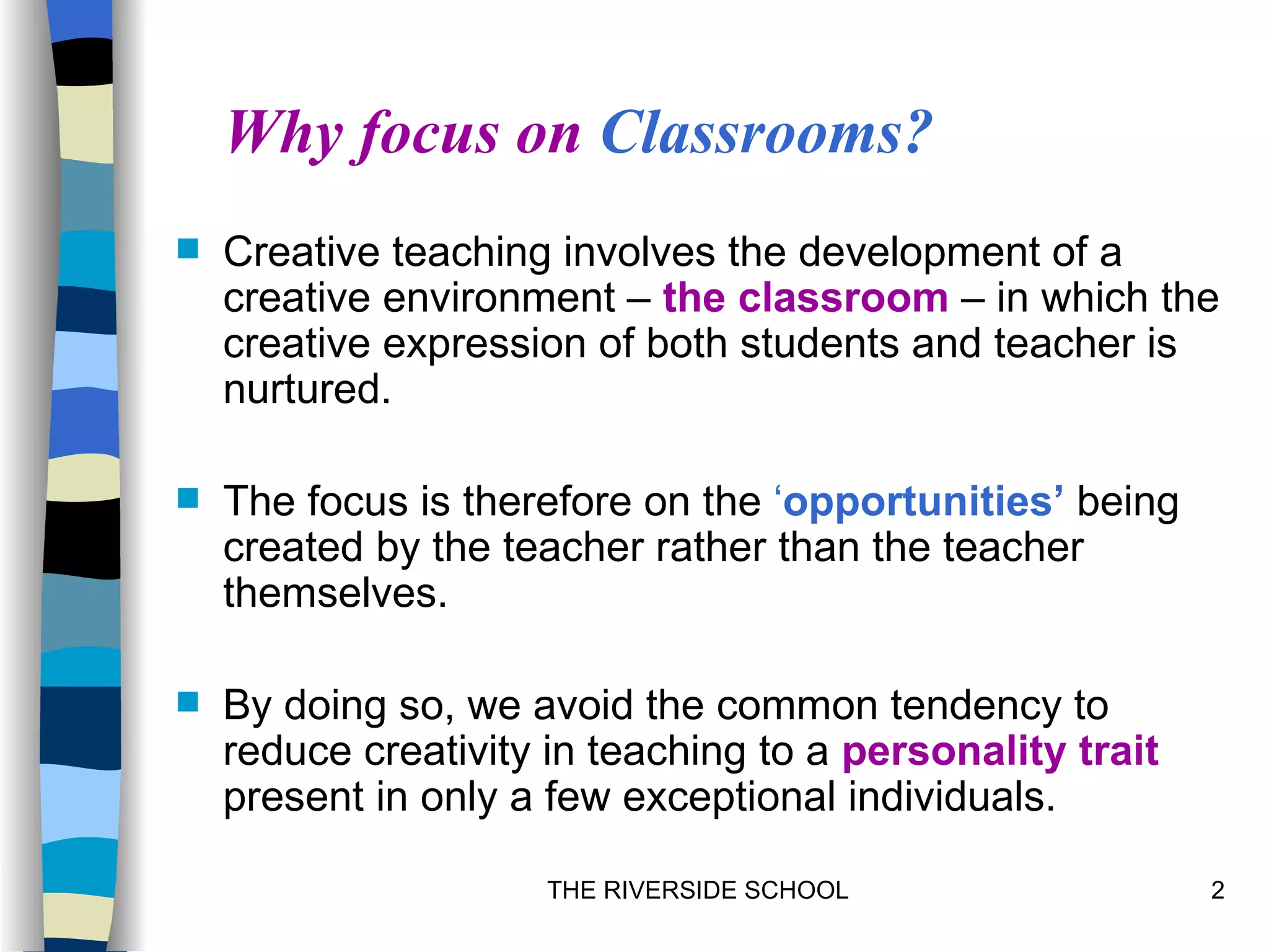 Why focus on Classrooms?
   Creative teaching involves the development of a
    creative environment – the classroom – in which the
    creative expression of both students and teacher is
    nurtured.

   The focus is therefore on the ‘opportunities’ being
    created by the teacher rather than the teacher
    themselves.

   By doing so, we avoid the common tendency to
    reduce creativity in teaching to a personality trait
    present in only a few exceptional individuals.

                      THE RIVERSIDE SCHOOL                 2
 