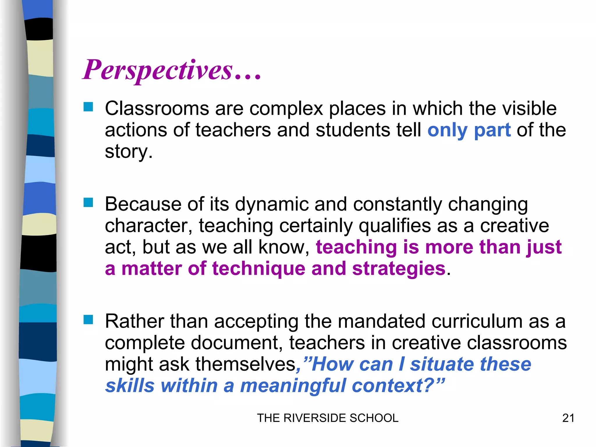Perspectives…
   Classrooms are complex places in which the visible
    actions of teachers and students tell only part of the
    story.

   Because of its dynamic and constantly changing
    character, teaching certainly qualifies as a creative
    act, but as we all know, teaching is more than just
    a matter of technique and strategies.

   Rather than accepting the mandated curriculum as a
    complete document, teachers in creative classrooms
    might ask themselves,”How can I situate these
    skills within a meaningful context?”
                     THE RIVERSIDE SCHOOL                   21
 