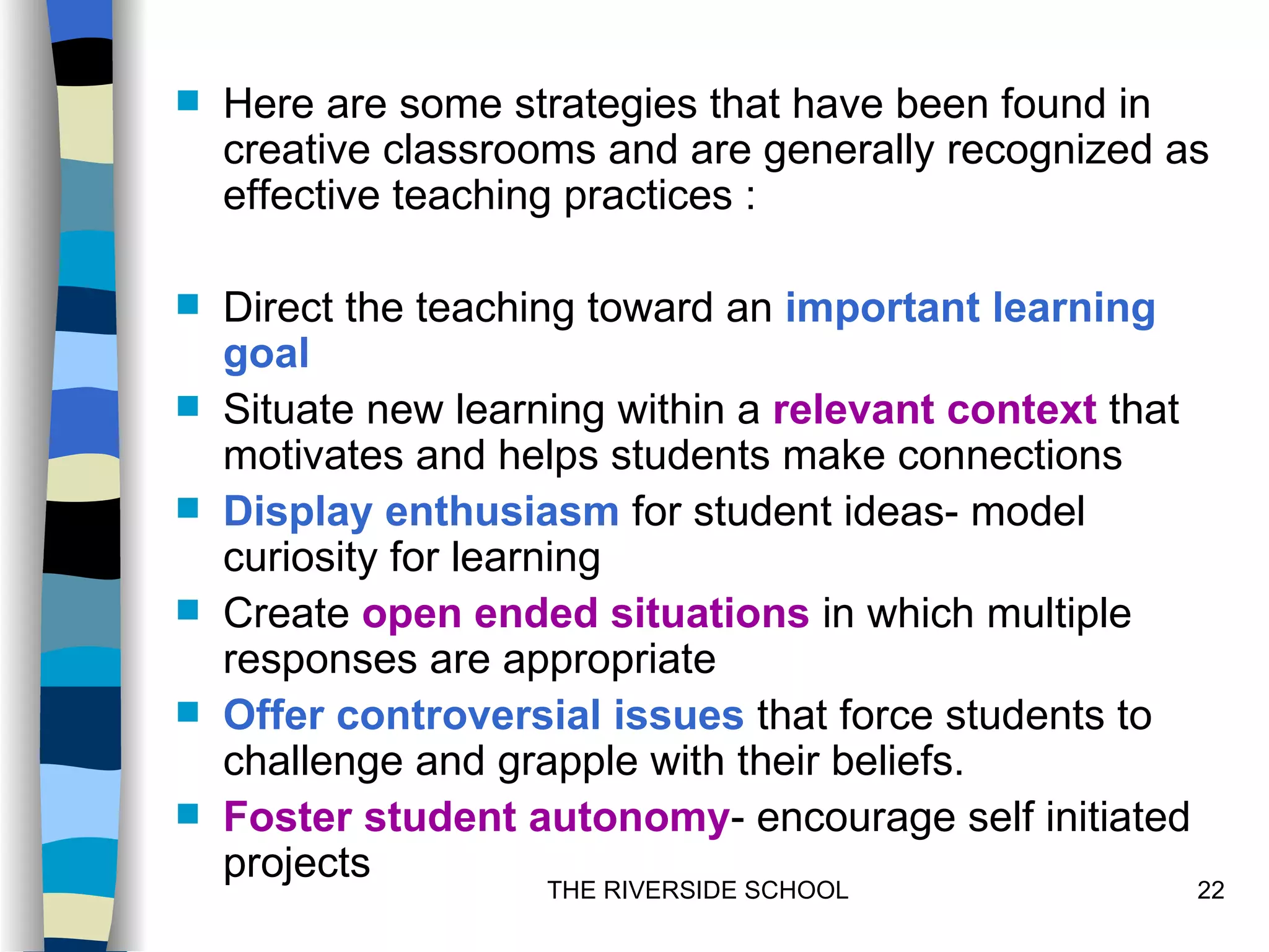    Here are some strategies that have been found in
    creative classrooms and are generally recognized as
    effective teaching practices :

   Direct the teaching toward an important learning
    goal
   Situate new learning within a relevant context that
    motivates and helps students make connections
   Display enthusiasm for student ideas- model
    curiosity for learning
   Create open ended situations in which multiple
    responses are appropriate
   Offer controversial issues that force students to
    challenge and grapple with their beliefs.
   Foster student autonomy- encourage self initiated
    projects
                     THE RIVERSIDE SCHOOL                 22
 