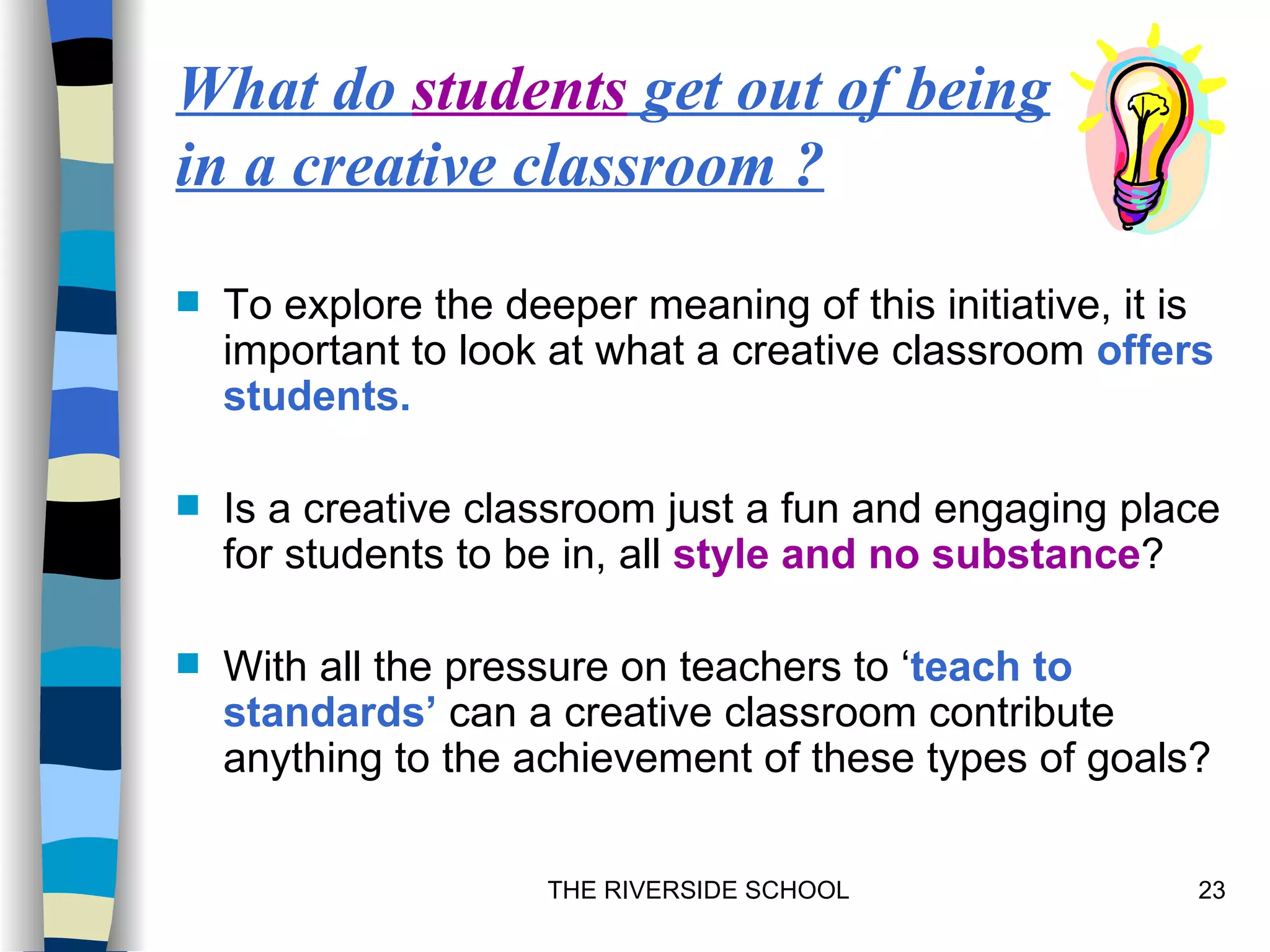 What do students get out of being
in a creative classroom ?

   To explore the deeper meaning of this initiative, it is
    important to look at what a creative classroom offers
    students.

   Is a creative classroom just a fun and engaging place
    for students to be in, all style and no substance?

   With all the pressure on teachers to ‘teach to
    standards’ can a creative classroom contribute
    anything to the achievement of these types of goals?

                      THE RIVERSIDE SCHOOL                23
 