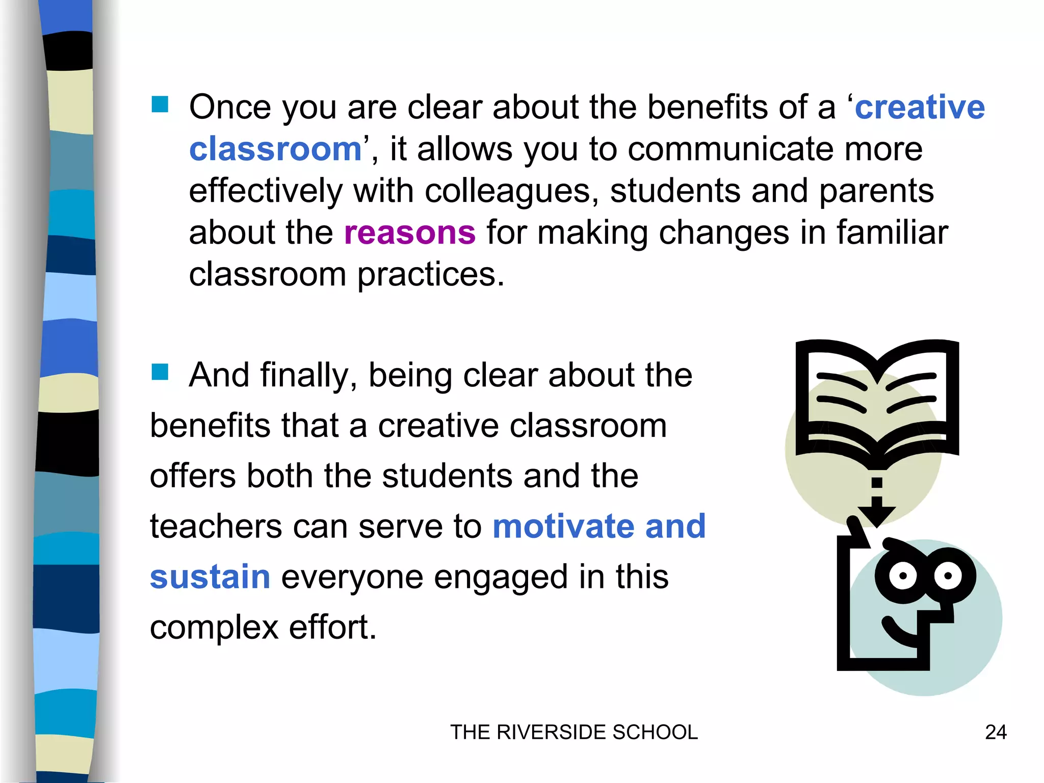    Once you are clear about the benefits of a ‘creative
    classroom’, it allows you to communicate more
    effectively with colleagues, students and parents
    about the reasons for making changes in familiar
    classroom practices.

  And finally, being clear about the
benefits that a creative classroom
offers both the students and the
teachers can serve to motivate and
sustain everyone engaged in this
complex effort.

                     THE RIVERSIDE SCHOOL              24
 