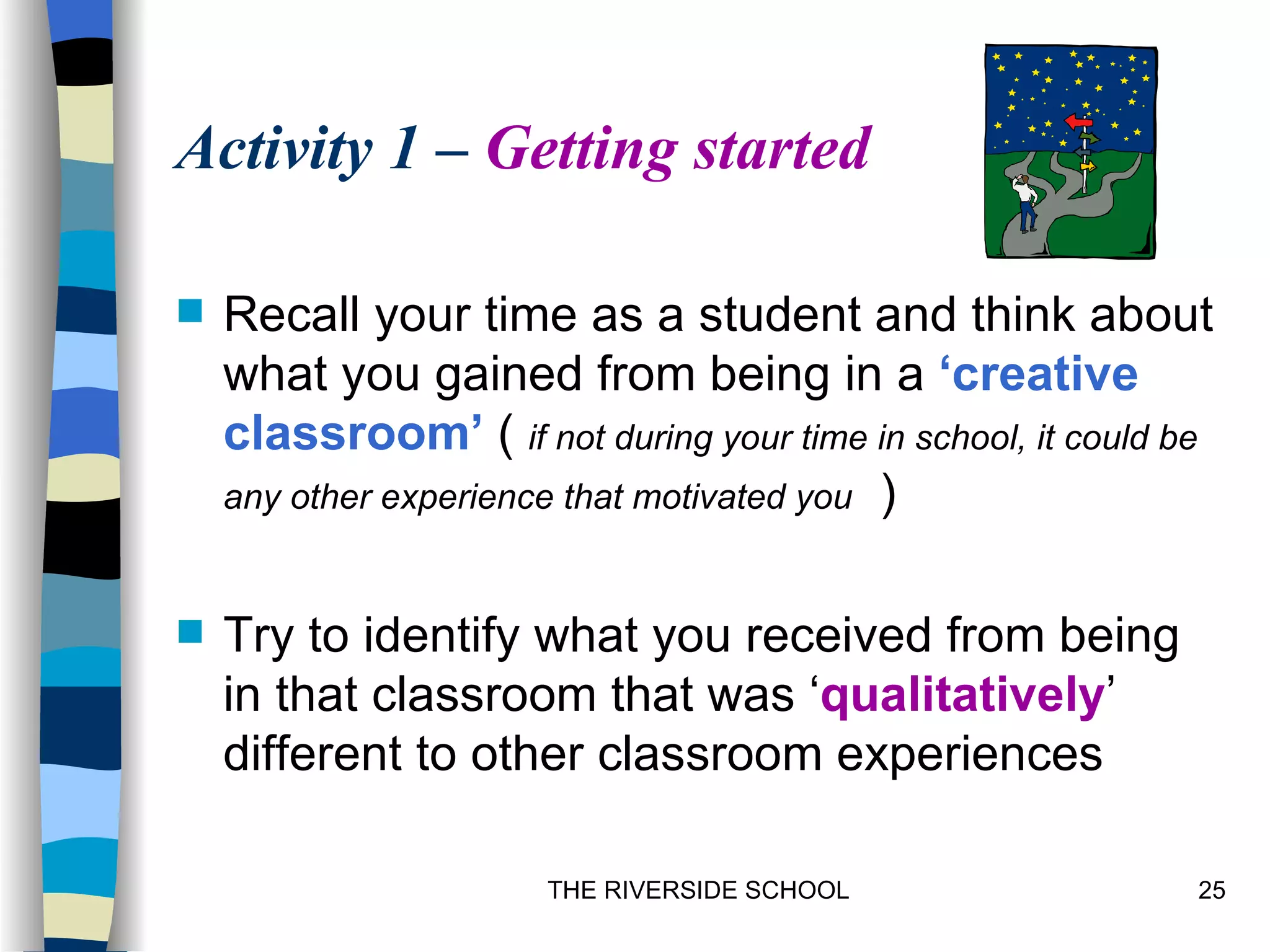 Activity 1 – Getting started

   Recall your time as a student and think about
    what you gained from being in a ‘creative
    classroom’ ( if not during your time in school, it could be
    any other experience that motivated you )


   Try to identify what you received from being
    in that classroom that was ‘qualitatively’
    different to other classroom experiences

                       THE RIVERSIDE SCHOOL                   25
 
