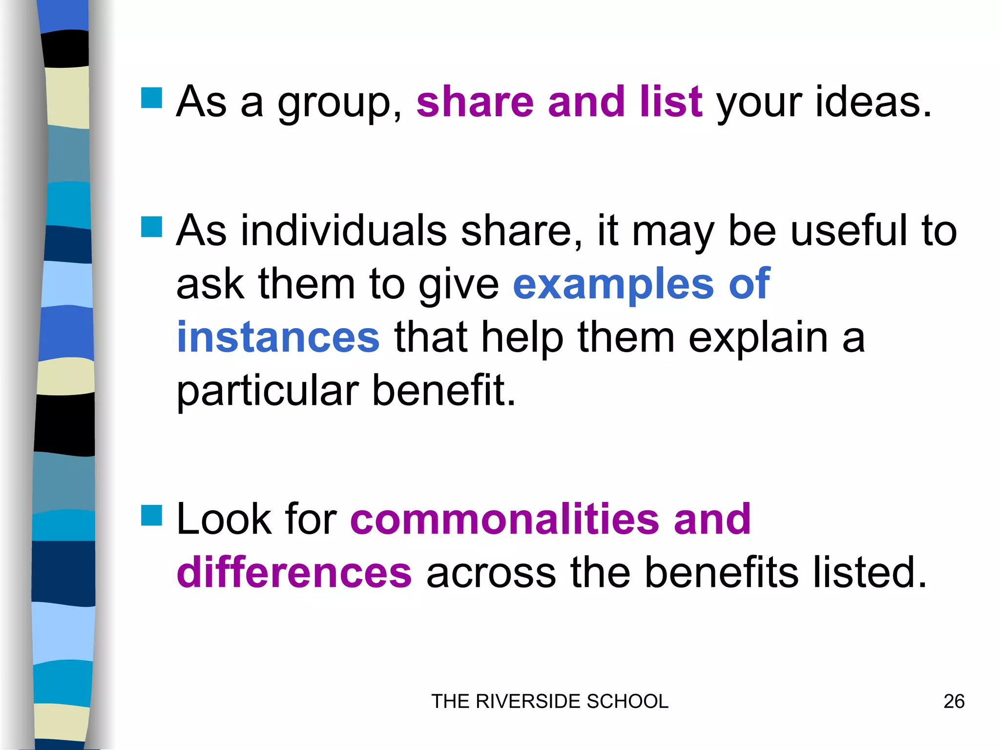    As a group, share and list your ideas.

   As individuals share, it may be useful to
    ask them to give examples of
    instances that help them explain a
    particular benefit.

   Look for commonalities and
    differences across the benefits listed.

                 THE RIVERSIDE SCHOOL         26
 