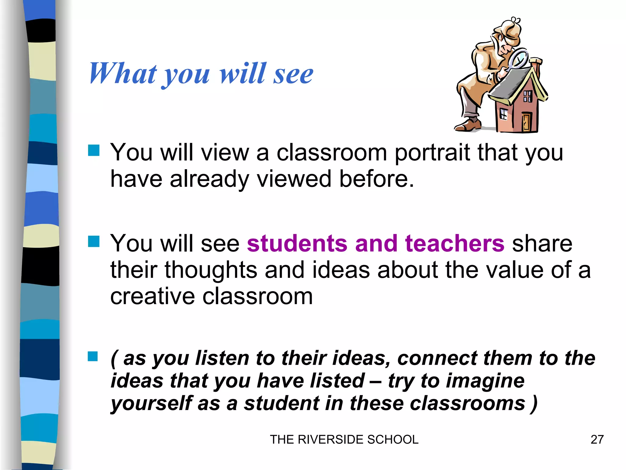 What you will see

   You will view a classroom portrait that you
    have already viewed before.

   You will see students and teachers share
    their thoughts and ideas about the value of a
    creative classroom

   ( as you listen to their ideas, connect them to the
    ideas that you have listed – try to imagine
    yourself as a student in these classrooms )
                    THE RIVERSIDE SCHOOL              27
 