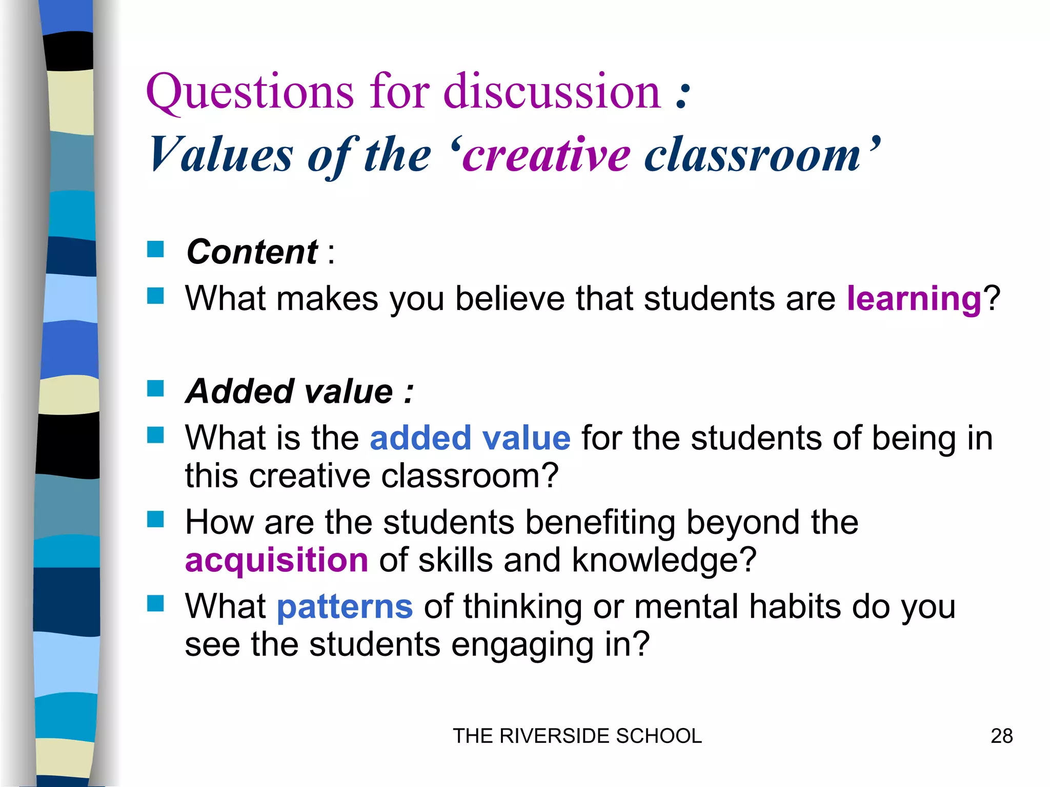 Questions for discussion :
Values of the ‘creative classroom’
   Content :
   What makes you believe that students are learning?

   Added value :
   What is the added value for the students of being in
    this creative classroom?
   How are the students benefiting beyond the
    acquisition of skills and knowledge?
   What patterns of thinking or mental habits do you
    see the students engaging in?

                     THE RIVERSIDE SCHOOL              28
 