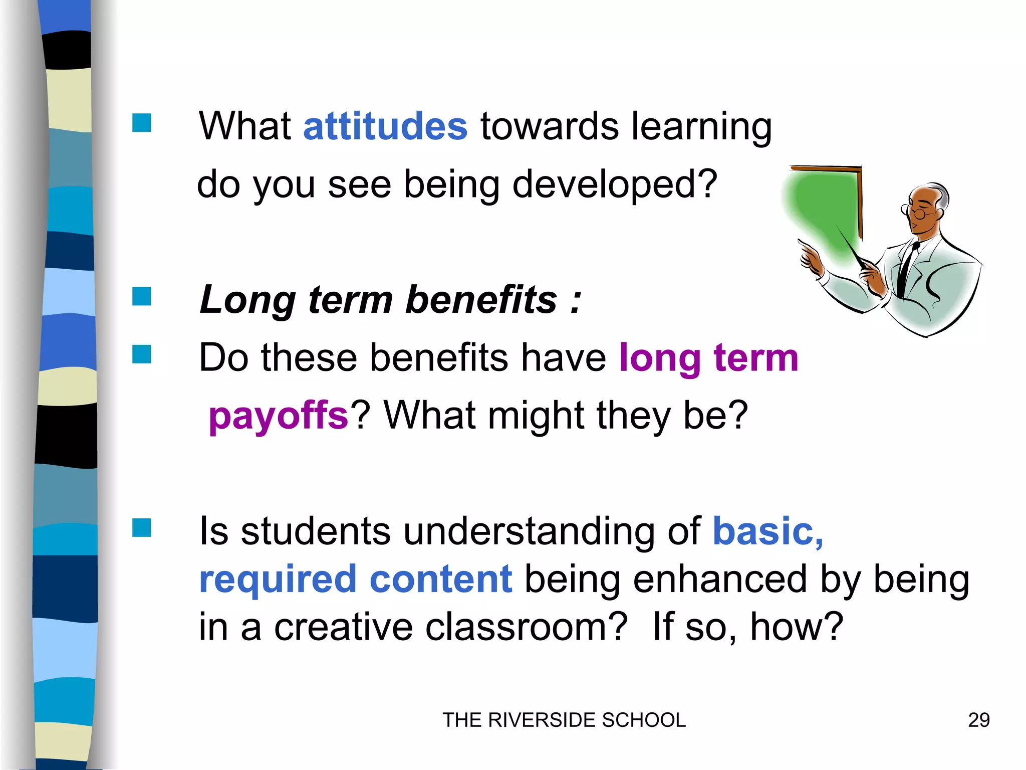    What attitudes towards learning
    do you see being developed?

   Long term benefits :
   Do these benefits have long term
    payoffs? What might they be?

   Is students understanding of basic,
    required content being enhanced by being
    in a creative classroom? If so, how?

                 THE RIVERSIDE SCHOOL      29
 