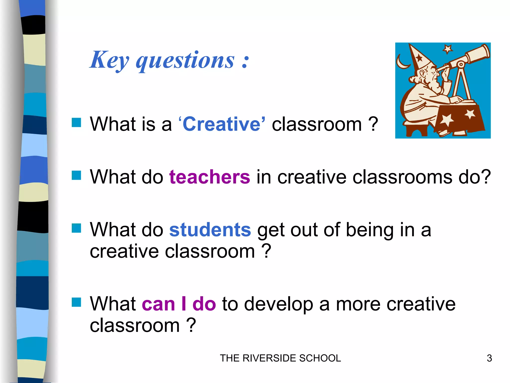 Key questions :

   What is a ‘Creative’ classroom ?

   What do teachers in creative classrooms do?

   What do students get out of being in a
    creative classroom ?

   What can I do to develop a more creative
    classroom ?
                  THE RIVERSIDE SCHOOL         3
 