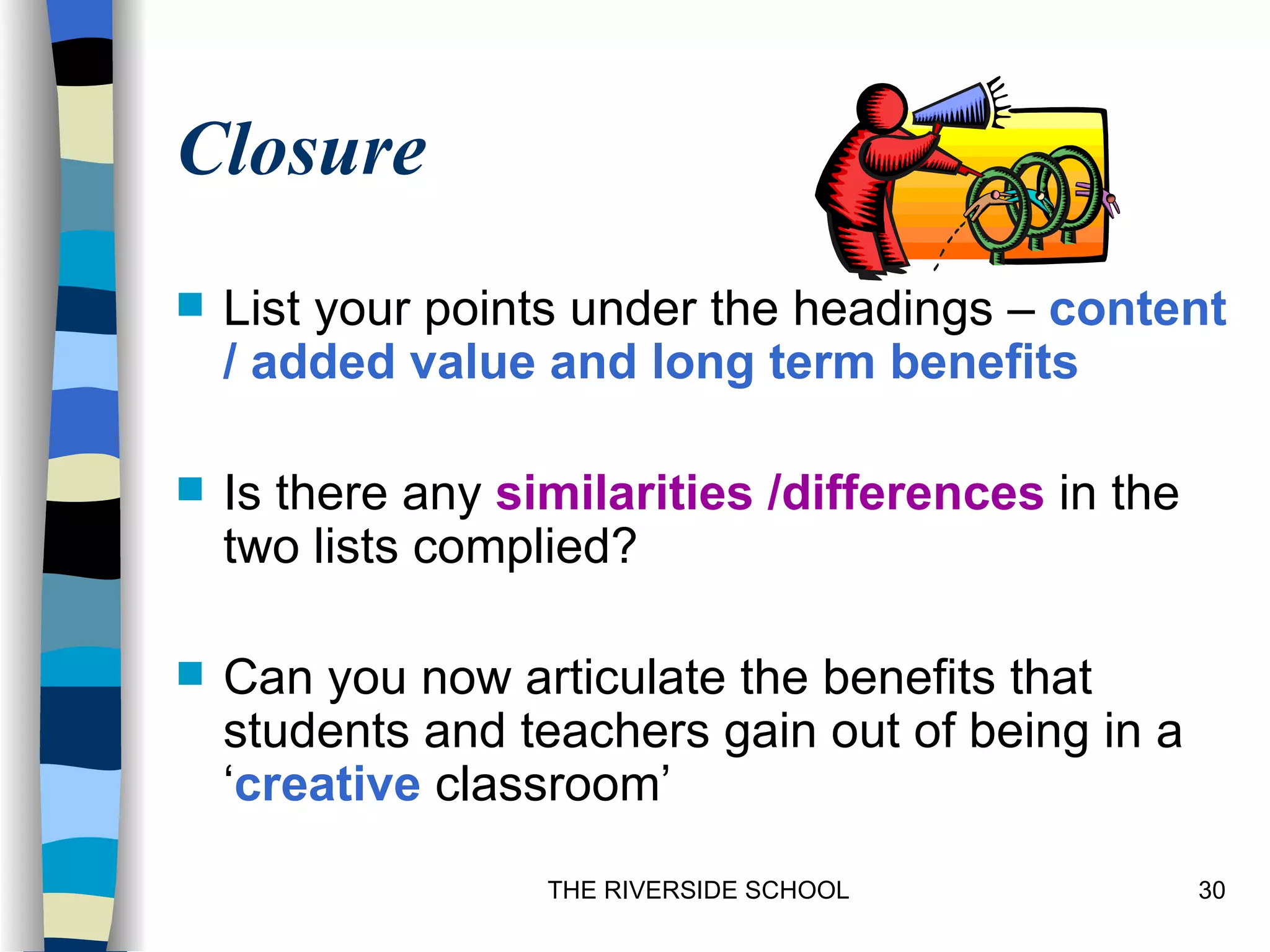 Closure
   List your points under the headings – content
    / added value and long term benefits

   Is there any similarities /differences in the
    two lists complied?

   Can you now articulate the benefits that
    students and teachers gain out of being in a
    ‘creative classroom’
                   THE RIVERSIDE SCHOOL             30
 