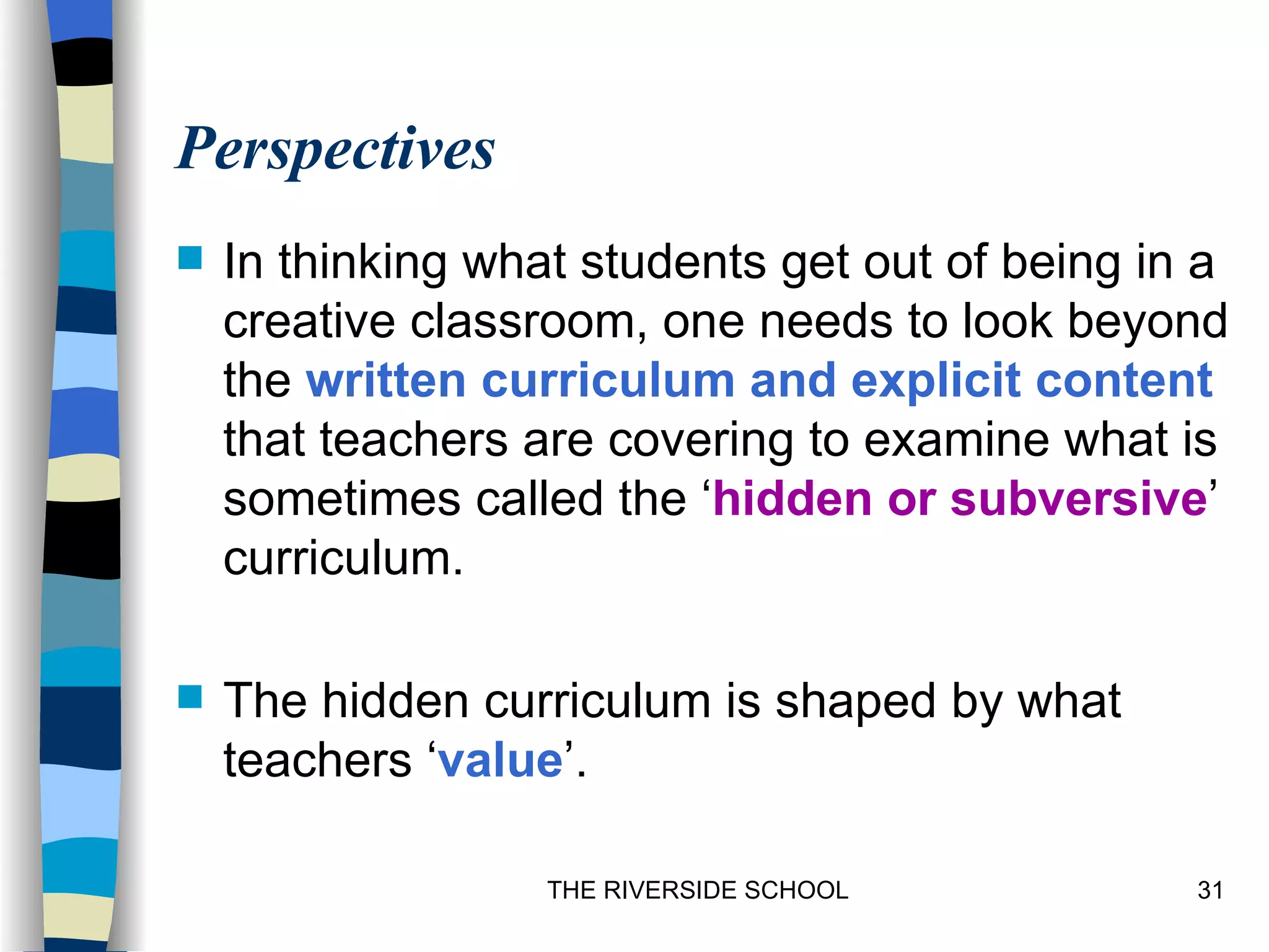 Perspectives
   In thinking what students get out of being in a
    creative classroom, one needs to look beyond
    the written curriculum and explicit content
    that teachers are covering to examine what is
    sometimes called the ‘hidden or subversive’
    curriculum.

   The hidden curriculum is shaped by what
    teachers ‘value’.

                   THE RIVERSIDE SCHOOL          31
 