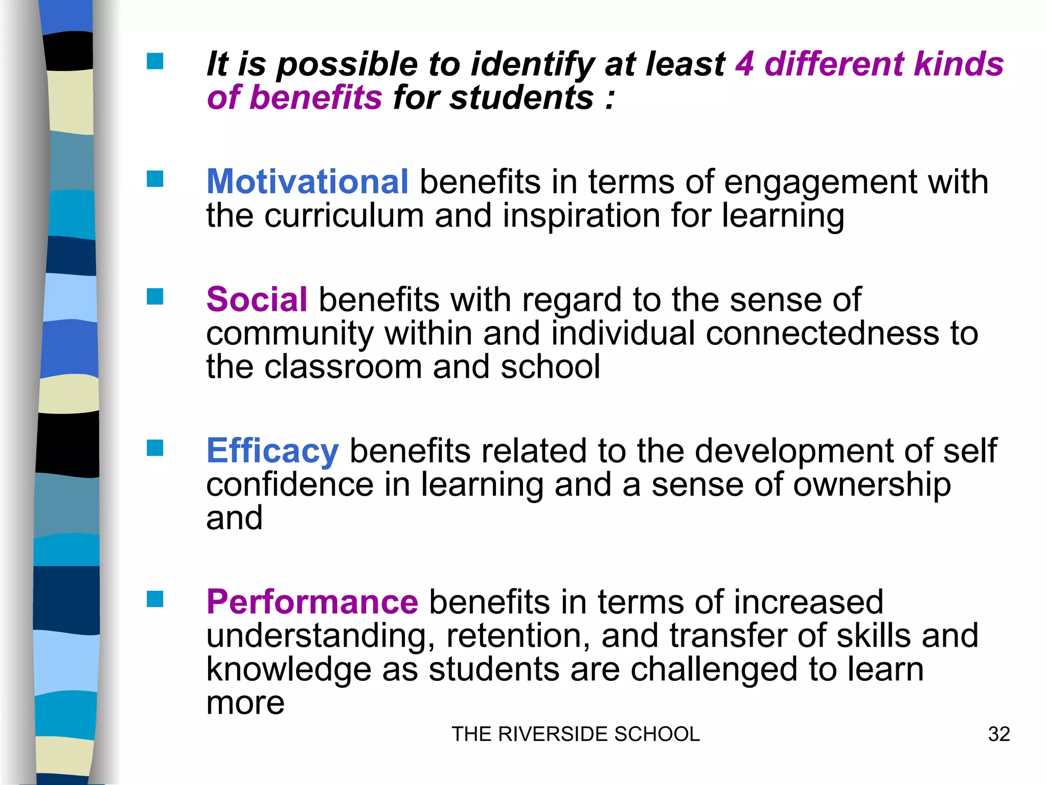    It is possible to identify at least 4 different kinds
    of benefits for students :

   Motivational benefits in terms of engagement with
    the curriculum and inspiration for learning

   Social benefits with regard to the sense of
    community within and individual connectedness to
    the classroom and school

   Efficacy benefits related to the development of self
    confidence in learning and a sense of ownership
    and

   Performance benefits in terms of increased
    understanding, retention, and transfer of skills and
    knowledge as students are challenged to learn
    more
                    THE RIVERSIDE SCHOOL                   32
 