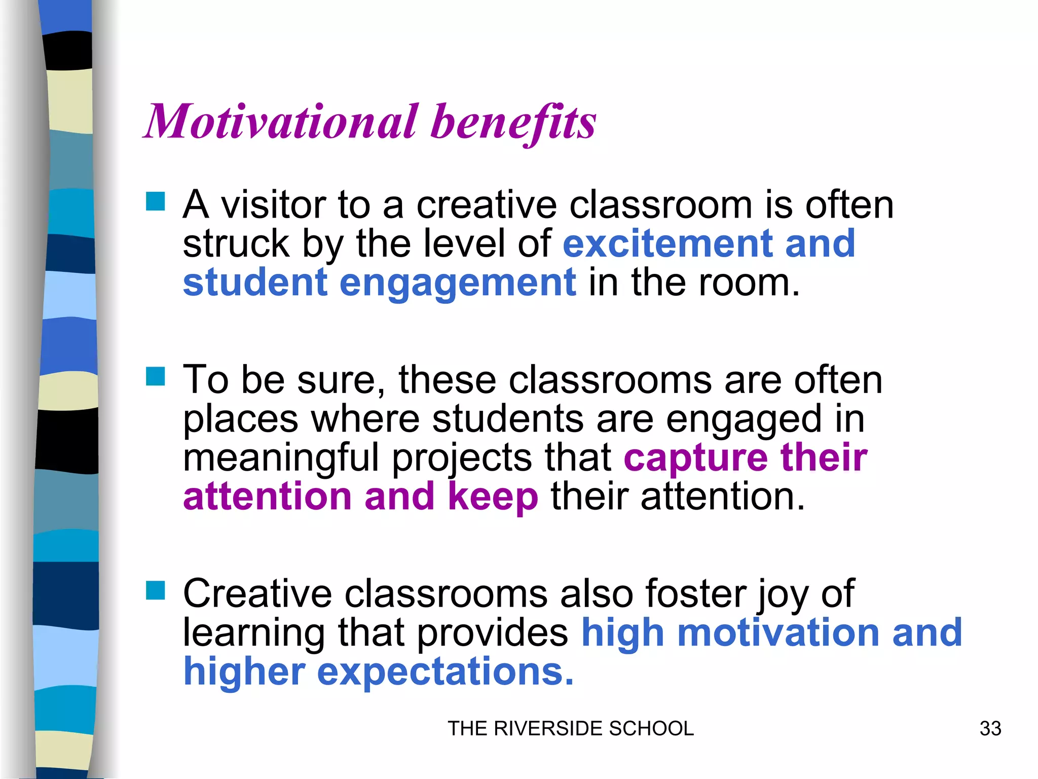 Motivational benefits
   A visitor to a creative classroom is often
    struck by the level of excitement and
    student engagement in the room.

   To be sure, these classrooms are often
    places where students are engaged in
    meaningful projects that capture their
    attention and keep their attention.

   Creative classrooms also foster joy of
    learning that provides high motivation and
    higher expectations.
                   THE RIVERSIDE SCHOOL          33
 