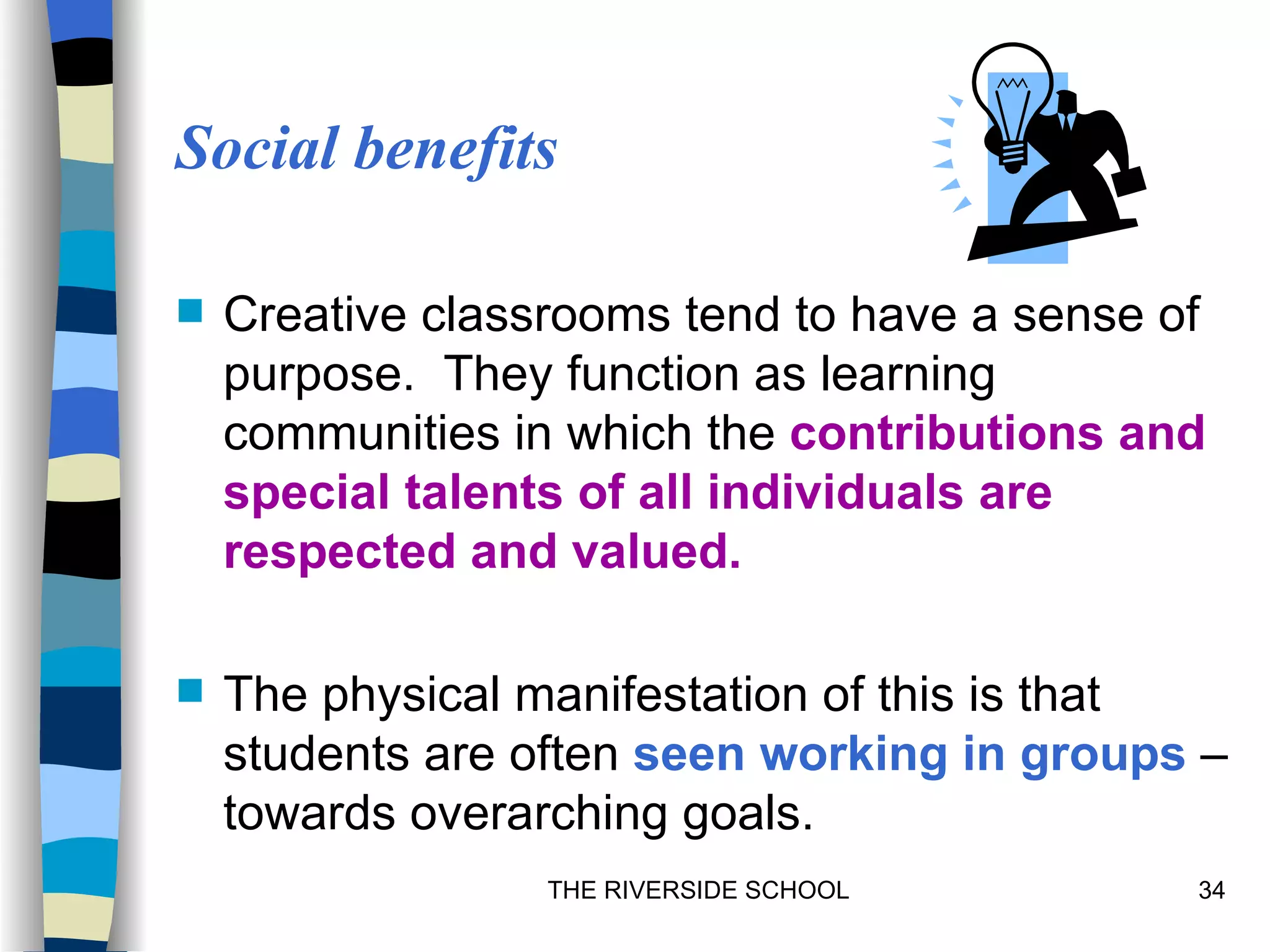 Social benefits

   Creative classrooms tend to have a sense of
    purpose. They function as learning
    communities in which the contributions and
    special talents of all individuals are
    respected and valued.

   The physical manifestation of this is that
    students are often seen working in groups –
    towards overarching goals.
                  THE RIVERSIDE SCHOOL        34
 