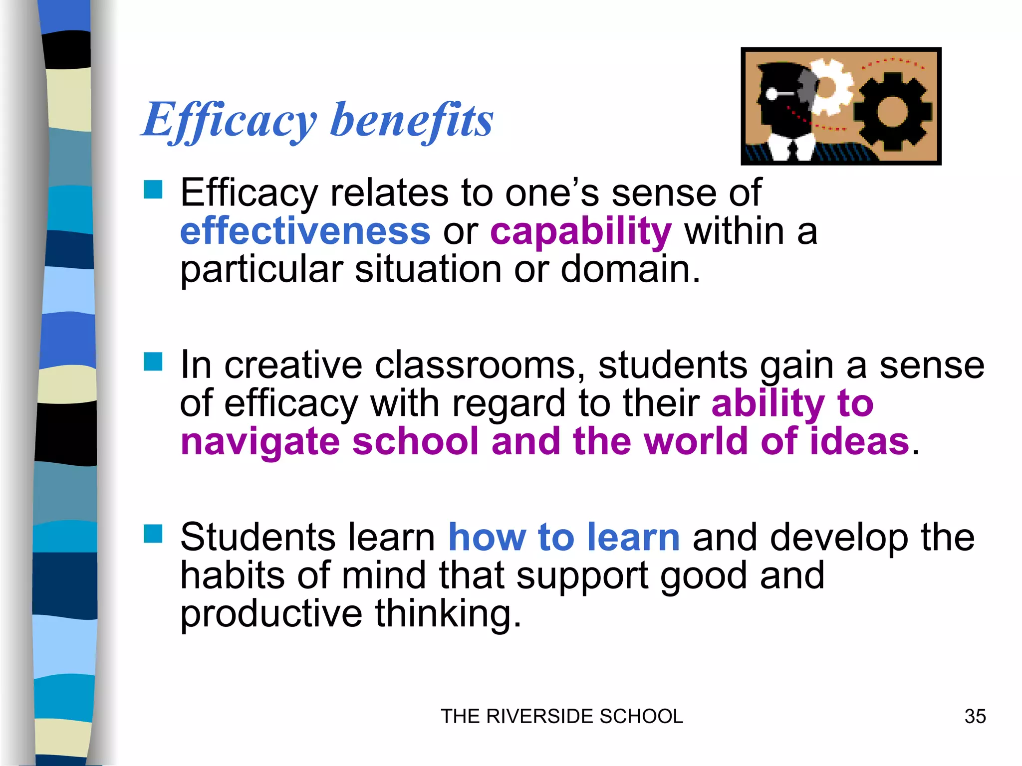 Efficacy benefits
   Efficacy relates to one’s sense of
    effectiveness or capability within a
    particular situation or domain.

   In creative classrooms, students gain a sense
    of efficacy with regard to their ability to
    navigate school and the world of ideas.

   Students learn how to learn and develop the
    habits of mind that support good and
    productive thinking.

                  THE RIVERSIDE SCHOOL         35
 