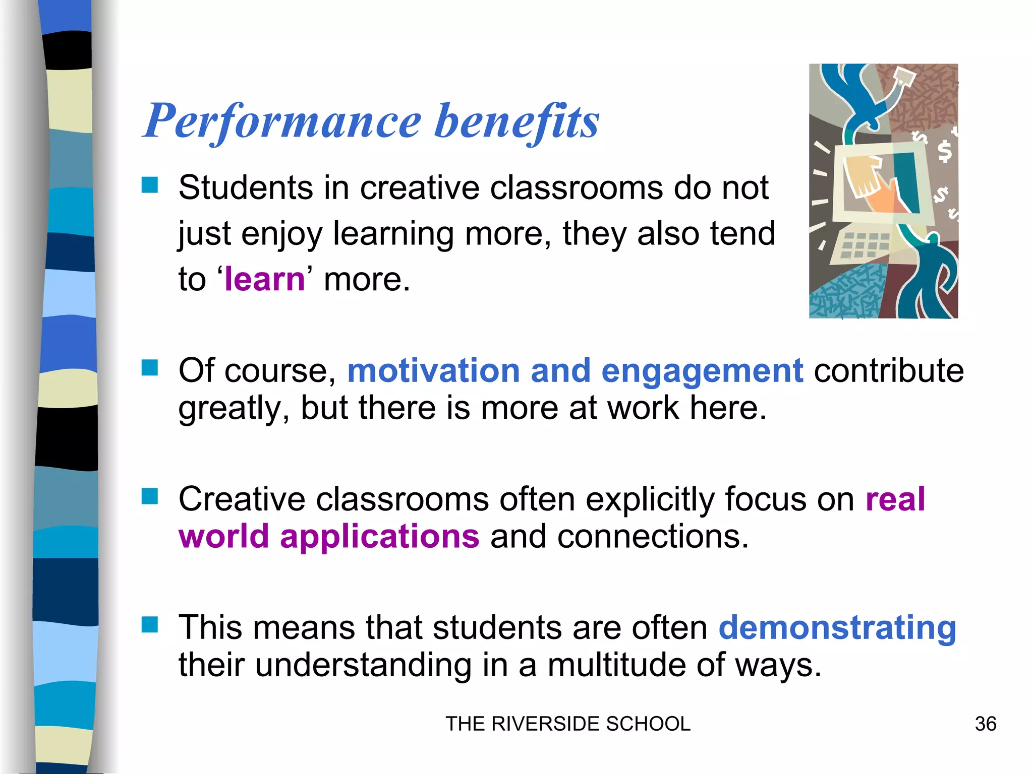 Performance benefits
   Students in creative classrooms do not
    just enjoy learning more, they also tend
    to ‘learn’ more.

   Of course, motivation and engagement contribute
    greatly, but there is more at work here.

   Creative classrooms often explicitly focus on real
    world applications and connections.

   This means that students are often demonstrating
    their understanding in a multitude of ways.
                     THE RIVERSIDE SCHOOL                36
 