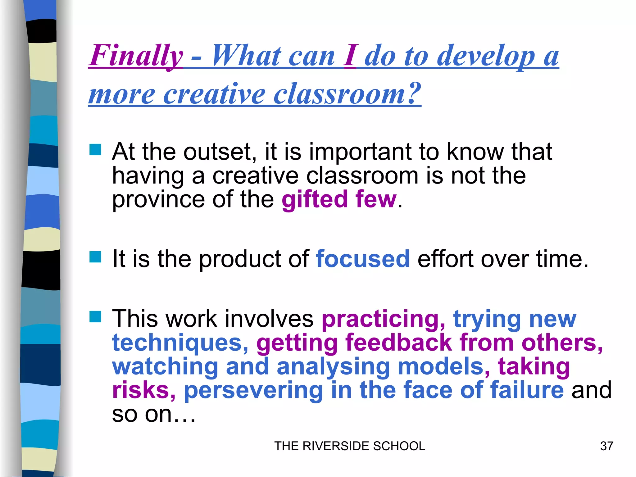 Finally - What can I do to develop a
more creative classroom?
   At the outset, it is important to know that
    having a creative classroom is not the
    province of the gifted few.

   It is the product of focused effort over time.

   This work involves practicing, trying new
    techniques, getting feedback from others,
    watching and analysing models, taking
    risks, persevering in the face of failure and
    so on…
                   THE RIVERSIDE SCHOOL              37
 