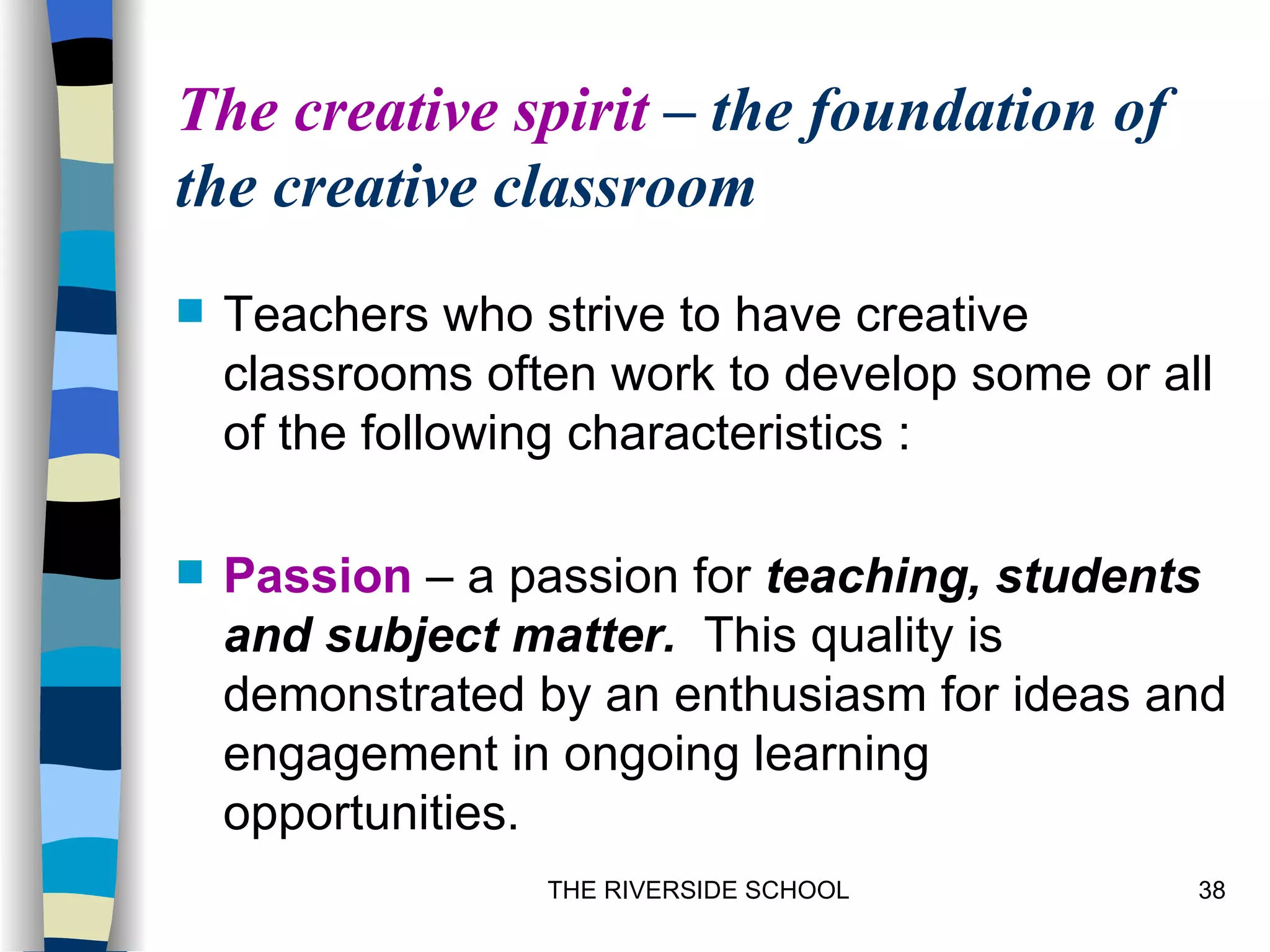 The creative spirit – the foundation of
the creative classroom
   Teachers who strive to have creative
    classrooms often work to develop some or all
    of the following characteristics :

   Passion – a passion for teaching, students
    and subject matter. This quality is
    demonstrated by an enthusiasm for ideas and
    engagement in ongoing learning
    opportunities.
                  THE RIVERSIDE SCHOOL         38
 