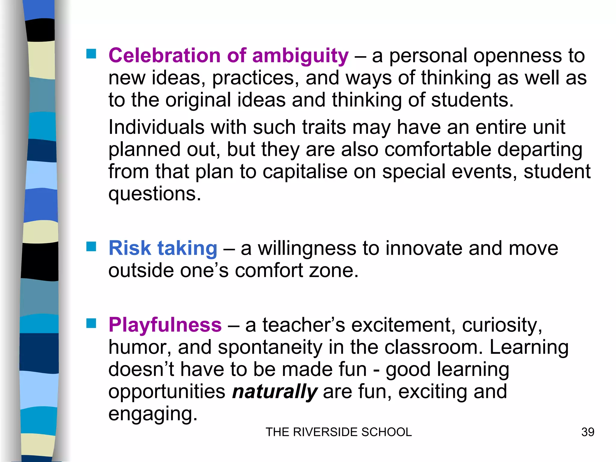    Celebration of ambiguity – a personal openness to
    new ideas, practices, and ways of thinking as well as
    to the original ideas and thinking of students.
    Individuals with such traits may have an entire unit
    planned out, but they are also comfortable departing
    from that plan to capitalise on special events, student
    questions.

   Risk taking – a willingness to innovate and move
    outside one’s comfort zone.

   Playfulness – a teacher’s excitement, curiosity,
    humor, and spontaneity in the classroom. Learning
    doesn’t have to be made fun - good learning
    opportunities naturally are fun, exciting and
    engaging.
                     THE RIVERSIDE SCHOOL                39
 