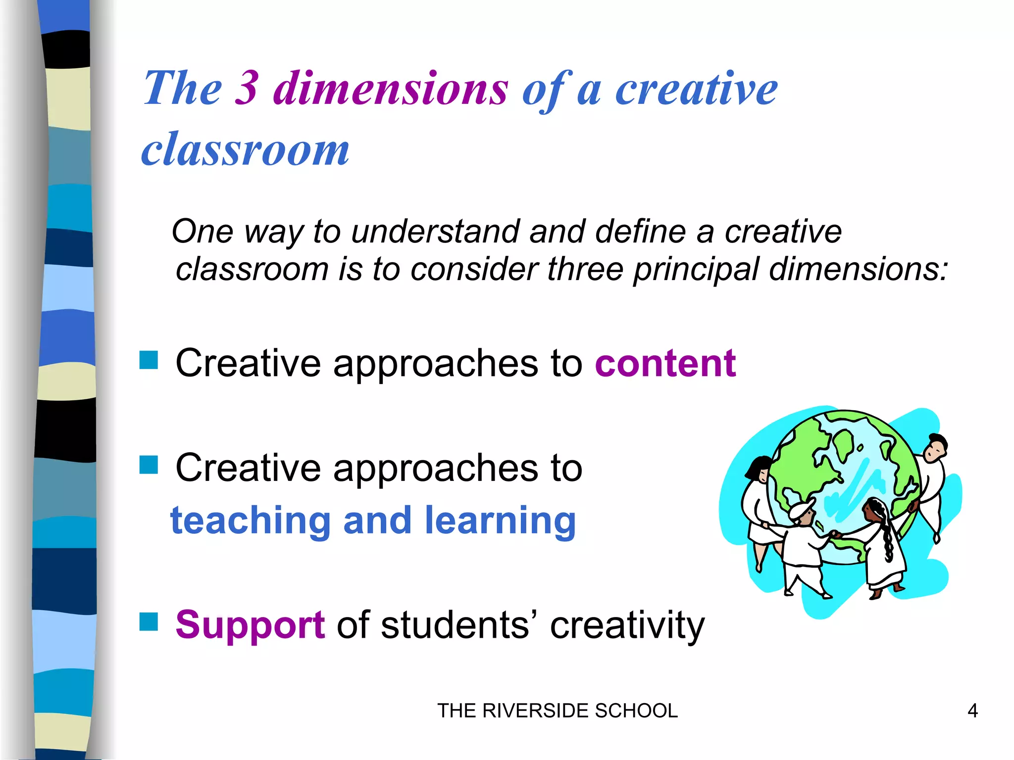 The 3 dimensions of a creative
classroom
    One way to understand and define a creative
    classroom is to consider three principal dimensions:

   Creative approaches to content

   Creative approaches to
    teaching and learning

   Support of students’ creativity

                     THE RIVERSIDE SCHOOL                  4
 